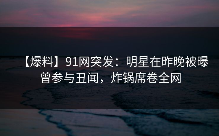 【爆料】91网突发：明星在昨晚被曝曾参与丑闻，炸锅席卷全网