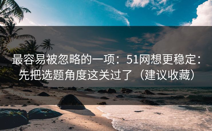 最容易被忽略的一项：51网想更稳定：先把选题角度这关过了（建议收藏）
