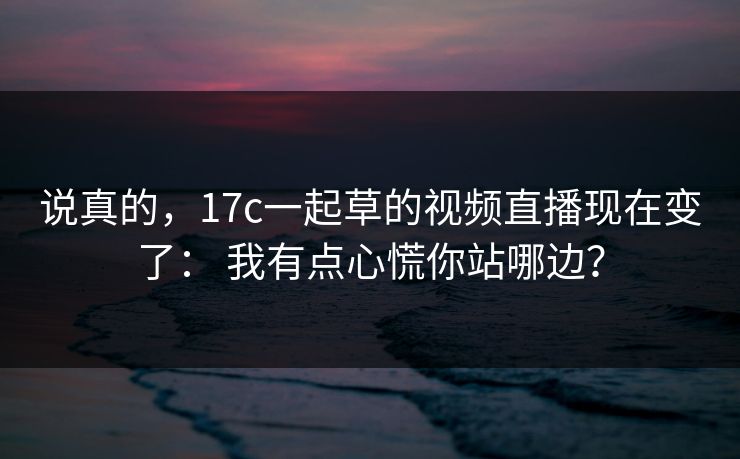 说真的，17c一起草的视频直播现在变了： 我有点心慌你站哪边？