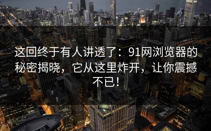 这回终于有人讲透了：91网浏览器的秘密揭晓，它从这里炸开，让你震撼不已！