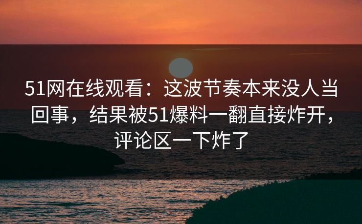 51网在线观看:这波节奏本来没人当回事,结果被51爆料一翻直接炸开,评论区一下炸了 51网在线观看:这波节奏本来没人当回事,结果被51爆料一翻直接炸开,评论区一下炸了